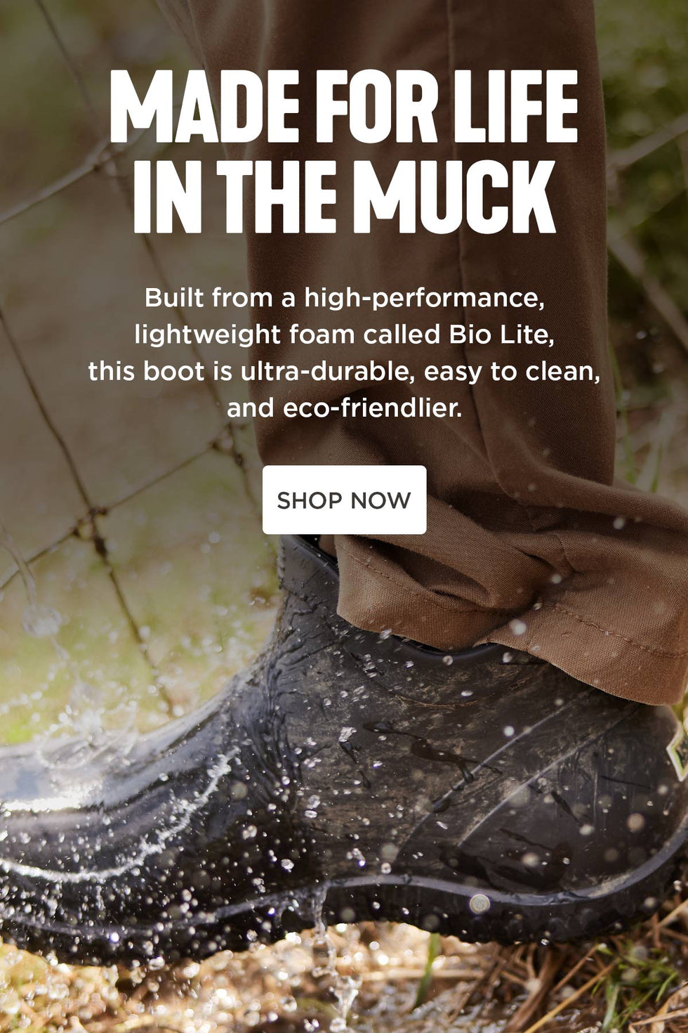 MADE FOR LIFE IN THE MUCK. Built from a high-performance, lightweight foam called Bio Lite, this boot is ultra-durable, easy to clean, and eco-friendlier. SHOP NOW